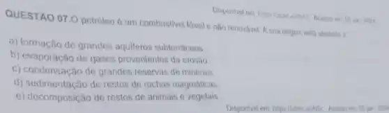 QUESTÃO 07.0 petroleo é um combustivel fossil e nào renovivel. A sua ongern esta atretada is
a) formação de grandes aquiferos subterráneos
b) evaporação de gases provenientes da erosão
c) condensação de grandes reservas de minerais
d) sedimentacão de restos de rochas magmáticas
e) decomposição de restos de animais e vegetais
Disponlvel env hips illabre alls.