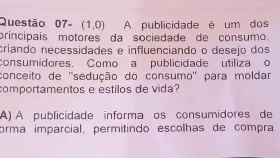 Questão 07-(1,0) A publicidade é um dos
principais motores da sociedade de consumo,
criando necessidades e influenciando o desejo dos
consumidores . Como a publicidade utiliza o
onceito de "sedução do consumo" para moldar
omportamentos e estilos de vida?
A) A publicidade informa os consumidores de
orma imparcial , permitindo escolhas de compra