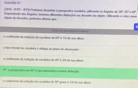 Questão 07
(2016-IF/PI-IFPI) Podemos desenhar a perspectiva cavaleira, utilizando os ângulos de
30^circ ,45^circ  e 60^circ 
Dependendo dos ângulos teremos diferentes distorções no desenho do objeto Utilizando o cubo como
objeto de desenho, podemos afirmar que:
CLIQUENA SUA RESPOSTA ABAIXO
coeficiente de redução da cavaleira de 60^circ  é 1/3 de sua altura.
a face frontal da cavaleira é obliqua ao plano do observador.
coeficiente de redução da cavaleira de 45^circ  é 3/4 de sua altura.
(x) a perspectiva em 45^circ  é que apresenta a menor distorção.
coeficiente de redução da cavaleira de 30^circ  graus é 1/4 de sua altura.