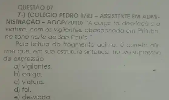 QUESTÃO 07
7-) (COLEGIO PEDRO II/RJ -ASSISTENTE EM ADMI
NISTRACÃO - AOCP/2010) "A carga foi desviadae a
viatura,com os vigilantes , abandonc ada em m Pirituba.
na zona norte de São Paulo."
Pela leitura do fragmento acima e correto afir
mar que, em sua estrutura sintátic a,houve lve supressão
da expressão
a) vigilantes.
b) carga.
c) viatura.
d) foi.
e) desviada.