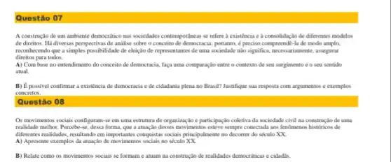 Questão 07
A construção de um ambiente democritico nas sociedades contemporâneas se refere a existência e à consolidaçãc de diferentes modelos
de direitos. Há diversas perspectivas de analise sobre o conceito de democracia; portanto,é preciso compreendê-la de modo amplo,
reconhecendo que a simples possibilidade de eleição de representantes de uma sociedade nào significa, necessariamente, asegurat
direitos para todos.
A) Com base no entendimento do conceito de democracia, faça uma comparação entre o contexto de seu surgimento e o seu sentido
atual.
B) É possivel confirmar a existência de democracia e de cidadania plena no Brasil? Justifique sua resposta com argumentos e exemplos
concretos.
Questão 08
Os movimentos sociais configurant-se em uma estrutura de organização e participaçãc coletiva da sociedade civil na construção de uma
realidade methor. Perceb-se, desa forma que a atuação desses movimentos esteve sempre conectada aos fenomenos historicos de
diferentes realidades, resultando em importantes conquisitar sociais principalment no decorrer do século xx
A) Apresente exemplos da attack,do de movimentos socials no século.XK.
B) Relate como os movimentos sociais se formam e atuam na construção de realidades democraticas e cidadlis.