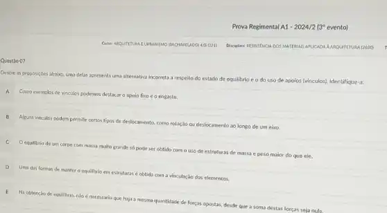 Questão 07
Curse: ARQUITETURA EURBANISMO (BACHARELADO) 4.01 (321)
Prova Regimental A1 (3 evento)
Disciplina: RESISTENCIA DOS MATERIAS APLICADA AARQUITETURA (2680)
Dentre as proposições abaixo uma delas apresenta uma alternativa incorreta a respeito do estado de equilibrio e o do uso de apoios (vinculos). Identifique-a:
A Como exemplos de vínculos podemos destacar o apoio fixo e o engaste.
Alguns vínculos podem permitir certos tipos de deslocamento como rotação ou deslocamento ao longo de um eixo.
equilibrio de um corpo com massa muito grande só pode ser obtido com o uso de estruturas de massa e peso maior do que ele.
D Uma das formas de manter o equilibrio em estruturas éobtida com a vinculação dos elementos.
E
Na obtenção de equilibrio não é necessário que haja a mesma quantidade de forças opostas, desde que a soma destas forças seja nula.