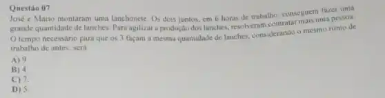 Questáo 07
José e Mario montaram uma lanchonete. Os dois juntos, em 6 horas de trabalho, conseguem fazer uma
grande quantidade de lanches. Para agilizar a produção dos lanches resolveram contratar mais uma pessoa.
tempo necessário para que os3
façam a mesma quantidade de lanches, considerando o mesmo ritmo de
trabalho de antes, será
A) 9
B) 4.
C) 7.
D) 5.