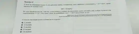 Questão 07
Nival de Intensidade Sonora é uma gran Jeza relativa considerando como referência a intensidade I_(0)=10^-12W/m^2 sendo
expresso em decibéls como:
NIS=10log(I/I_(0))
Em urna frequência fixa de 1000 Hz o nivel mínimo e máximo de intensidade sonora percebido pela audição humana é de,
respectivamente. I=10^-12W/m^2 para o limiai de audibilidade e de I=1W/m^2 para o limiar de dor.
Disponivel em: www.uvel.bripessoallr D. gecibelimetro,pdf. Acesso em: 21 abr. 2023 (adaptado).
nivel de intensidade sonora no limiar da dor é igual a:
0 clecibéis
B 10 decibéis
12 decibéis
D 22 decibéis
B 120 decibéis