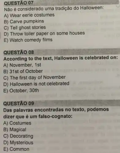 QUESTÃO 07
Não é considerado uma tradição do Halloween:
A) Wear eerie costumes
B) Carve pumpkins
C) Tell ghost stories
D) Throw toiler paper on some houses
E) Watch comedy films
QUESTÃO 08
According to the text,Halloween is celebrated on:
A) November, 1st
B) 31st of October
C) The first day of November
D) Halloween is not celebrated
E) October, 30th
QUESTÃO 09
Das palavras encontradas no texto , podemos
dizer que é um falso-cognato:
A) Costumes
B) Magical
C) Decorating
D) Mysterious
E) Common