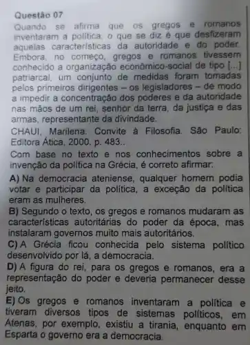 Questão 07
Quando se afirma que os gregos e romanos
inventaram a politica, o que se diz é que desfizeram
aquelas características da autoridade e do poder.
Embora, no começo, gregos e romanos tivessem
conhecido a organização econômico -social de tipo ()
patriarcal, um conjunto de medidas foram tomadas
pelos primeiros dirigentes - os legisladores -de modo
a impedir a concentração dos poderes e da autoridade
nas mãos de um rei, senhor da terra, da justiça e das
armas , representante da divindade.
CHAUI Marilena . Convite à Filosofia. São Paulo:
Editora Atica, 2000. p. 483..
Com base no texto e nos conhecimentos sobre a
invenção da política na Grécia, é correto afirmar:
A) Na democracia ateniense , qualquer homem podia
votar e participar da politica,a exceção da política
eram as mulheres.
B) Segundo o texto, os gregos e romanos mudaram as
características autoritárias do poder da época, mas
instalaram I governos muito mais autoritários.
C)A Grécia ficou conhecida pelo sistema político
desenvolvido por lá, a democracia.
D) A figura do rei , para os gregos e romanos, era a
representação do poder e deveria permanecer desse
jeito.
E) Os gregos e romanos inventaram a política e