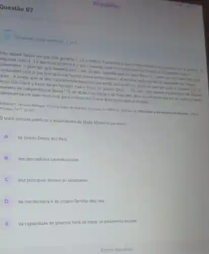 Questão 07
Tentativas nessa atividade: 3 de 3
Trés razōes fazem ver que este governo ()
é o melhor. A primeira é que o mais natural e se perpetua por si progrlo. A
regunda razão () J é que esse governo é o que interessa mais na conservação do Estado e dos poderes que 6
constituem: o principe que trabalha para o seu Estado, trabaiha para os seus filhos, e o amor que tem pelo seu reing,
ponfundido com o que tem pela sua familia torna-se-the natural...A terceira razão tira-se da dignidade das casas
leais... A inveja, que se tem naturalmente daqueles que estão acima de nós; torna se aqui em amor e respeito [.] TO
trono real não é o trono de um homem, mas o trono do próprio Deus..","Os reis são deuses e participam de alguma
maneira da independência divina " "O rei về de mais longe e de mais alto; deve acreditar-se que ele về melhor, e deve
pbedecer-se-lhe sem murmurar, pois o murmúrio é uma disposição para a sedição."
ROSSUET, Jacques-Bénigne Politica tirada da Sagrada Escritura In FREITAS Gustavo de 900 textos documentos de Historia Lisbos
Platano, 1977 D. 201
D texto procura justificar o absolutismo da Idade Moderna por meio
A
do Direito Divino dos Reis.
B
dos pensadores contratualistas.
C
dos principios divinos do islamismo.
D
da meritocracia e da origem familiar dos reis.
E
da capacidade
de governo
forte de sanar os problemas sociais.