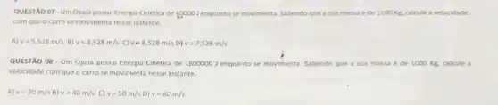 QUESTÃO 07-Um Opala possui Energia Cinética de 40000J	se movimenta. Sabendo que a sua massa é de 1100Kg. calcule a velocidade
com que o carro se movimenta nesse instante.
A) v=5,528m/s B) v=3,528m/s C) vin 8,528m/s D) v=7,528m/s
QUESTÃO 08-Um Opala possui Energia Cinética de 1800000 J enquanto se movimenta. Sabendo que a sua massa é de 1000Kg. calcule a
velocidade com que o carro se movimenta nesse instante.
A) v=20m/s B) v=40m/s C) v=50m/s D) v=60m/s