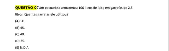 QUESTÃO 07Um pecuarista armazenou 100 litros de leite em garrafas de 2 , 5
litros. Quantas garrafas ele utilizou?
(A) 50.
(B) 45.
(C) 40.
(D) 35.
(E) N.D.A