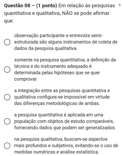 Questão 08 -(1 ponto) Em relação às pesquisas
quantitativa e qualitativa, Ntilde (A)O se pode afirmar
que:
observação participante e entrevista semi-
estruturada são alguns instrumentos de coleta de
dados da pesquisa qualitativa.
somente na pesquisa quantitativa, a definição da
técnica e do instrumento adequado é
determinada pelas hipóteses que se quer
comprovar.
a integração entre as pesquisas quantitativa e
qualitativa configura-se impossivel em virtude
das diferenças metodológicas de ambas.
a pesquisa quantitativa é aplicada em uma
população com objetos de estudo comparáveis,
fornecendo dados que podem ser generalizados
na pesquisa qualitativa , buscam-se aspectos
mais profundos e subjetivos , evitando-se o uso de
medidas numéricas e análise estatística.