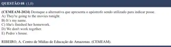 QUESTÃO 08 (1,0)
(CEMEAM-2024) Destaque a alternativa que apresenta o apóstrofo sendo utilizado para indicar posse.
A) They're going to the movies tonight.
B) It's my name.
C) She's finished her homework.
D) We don't work together.
E) Pedro's house.
RIBEIRO, A. Centro de Midias de Educação do