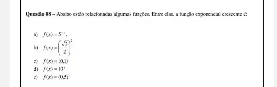 Questão 08- Abaixo estão relacionadas algumas funções. Entre elas, a função exponencial crescente é:
a) f(x)=5^-x
b) f(x)=((sqrt (3))/(2))^2
c) f(x)=(0,1)^x
d) f(x)=10^x
e) f(x)=(0,5)^x