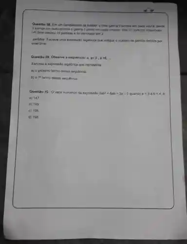 Questǎo 08 . Em um campeonato de futebol o time ganha 3 pontos em cada vitoria perde
2 pontos om cads dorrots s ganhs 1 ponto cm ceda cmpote Das 20 partides disputados,
um time venceu 10 partidas s fo derrotado em 2
partidas Escrova uma expressão algebrica que indique onlimero de pontos obticios por
esso time
Questão os Observe a sequencia: a,a+3,a+6,ldots 
Escreva a expressão sigebrics que representa:
a) 0 proximo termo dessa sequencia.
b) 070 termo dossa sequencia
Questão 10. Ovalor numerics da expressão 2ab^2+8ab+2a-3 quando a=3 b=4
a) 147
b) 192
c) 195
d) 198