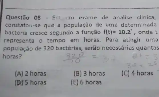 Questão 08 - Em um exame de analise clinica,
constatou-se que a população de uma determinada
bactéria cresce segundo a função f(t)=10.2^t , onde t
representa o tempo em horas Para atingir uma
população de 32C ) bactérias, serão necessárias quantas
horas?
(A) 2 horas
(B) 3 horas
(C) 4 horas
(D) 5 horas
(E) 6 horas