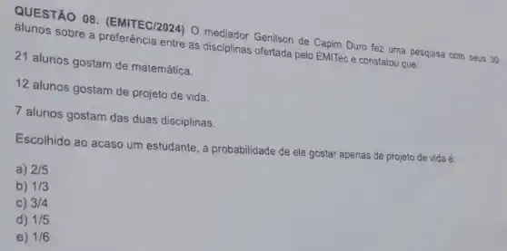 QUESTÃO 08 (EMITEC/2024) 0 mediador Genilson de Capim Duro fez uma pesquisa com
entre as disciplinas ofertada pelo EMITec e constatou que:
21 alunos gostam de matemática.
12 alunos gostam de projeto de vida.
7 alunos gostam das duas disciplinas.
Escolhido ao acaso um estudante, a probabilidade de ele gostar apenas de projeto de vida é:
a) 2/5
b) 1/3
C) 3/4
d) 1/5
e) 1/6