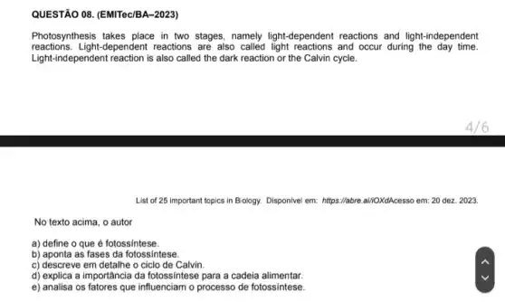 QUESTÃO 08. (EMITec/BA-2023)
Photosynthesis takes place in two stages, namely light -dependent reactions and light -independent
reactions. Light-dependent reactions are also called light reactions and occur during the day time.
Light-independent reaction is also called the dark reaction or the Calvin cycle.
List of 25 important topics in Biology. Disponivel em: https://abre.ai//OXdAcesso em:20 dez. 2023.
No texto acima, o autor
a) define o que é fotossintese.
b) aponta as fases da fotossintese.
c) descreve em detalhe o ciclo de Calvin.
d) explica a importância da fotossíntese para a cadeia alimentar.
e) analisa os fatores que influenciam o processo de fotossintese.