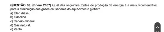 QUESTÃO 08. (Enem 2007)Qual das seguintes fontes de produção de energia é a mais recomendável
para a diminuição dos gases causadores do aquecimento global?
a) Óleo diesel.
b) Gasolina.
c) Carvão mineral.
d) Gás natural
e) Vento