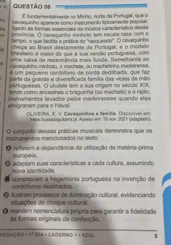 QUESTÃO 08
É fundamentalmente no Minho, norte de Portugal, que o
cavaquinho aparece como instrumento popular,
ligado as formas essenciais da música característica dessa
provincia. 0 cavaquinho minhoto tem escala rasa com o
tampo, o que facilita a prática do "rasqueado". O cavaquinho
chega ao Brasil diretamente de e o modelo
brasileiro é maior do que a sua versão portuguesa, com
uma caixa de ressonância mais funda. Semelhante ao
cavaquinho minhoto, o machete, ou machetinho madeirense,
é um pequeno cordófono de corda dedilhada, que faz
parte da grande e diversificada familia das violas de mão
portuguesas. 0 ukulele tem a sua origem no século XIX,
tendo como ancestrais o braguinha (ou machete) e o rajão,
instrumentos levados pelos madeirenses quando eles
emigraram para o Havai.
OLIVEIRA, E. V.Cavaquinhos e familia Disponível em:
https://casadaguitarra,pt. Acesso em: 18 nov. 2021 (adaptado)
conjunto dessas práticas musicais demonstra que os
instrumentos mencionados no texto
A refletem a dependência da utilização de matéria -prima
europeia.
B adaptam suas características a cada cultura , assumindo
nova identidade.
comprovam a hegemonia portuguesa na invenção de
cordófonos dedilhados.
D ilustram processos de dominação cultural evidenciando
situações de choque cultural.
(2) mantêm nomenclatura própria para garantir a fidelidade
às formas originais de confecção.
REDACAO -19 DIA - CADERNO 1 -AZUL