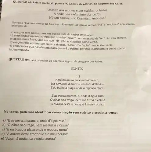 QUESTÃO 08: Leia o trecho do poema "O Lázaro da pátria", de Augusto dos Anjos.
"Mostra aos montes e aos rigidos rochedos
A hedionda elefantfase dos dedos
Há um cansaço no Cosmos __ Anoitece."
No verso "Há um cansaço no Cosmos. __ Anoitece", as formas verbais "Há" e"Anoitece" apresentam
exemplos de:
a) orações sem sujeito, uma vez que se trata de verbos impessoais.
b) enunciados incorretos, visto que o verbo "haver"com o sentido de "ter" não está correto.
c) apenas uma frase uma vez que "Há não se classifica como verbo.
d) orações que apresentam sujeitos simples, "cosmos" e "noite", respectivamente.
e) enunciados que não deixam claro quem é o sujeito; por isso classificam-se como sujeito
indeterminado.
QUESTÃO 09: Leia o trecho do poema a seguir, de Augusto dos Anjos.
SONETO
()
Aqui há muita luz e muita aurora,
Há perfumes d'amor -venenos d'alma -
E eu busco a plaga onde o repouso mora,
E as trevas moram e, onde d'água raso
olhar nào trago nem me turba a calma
A aurora deste amor que é o meu ocaso!
No texto, podemos identificar como oração sem sujeito o seguinte verso:
a) "E as trevas moram , e, onde d'água raso"
b) "O olhar não trago, nem me turba a calma"
c) "E eu busco a plaga onde o repouso mora"
d) "A aurora deste amor que é 0 meu ocaso!"
e) "Aqui há muita luz e muita aurora"