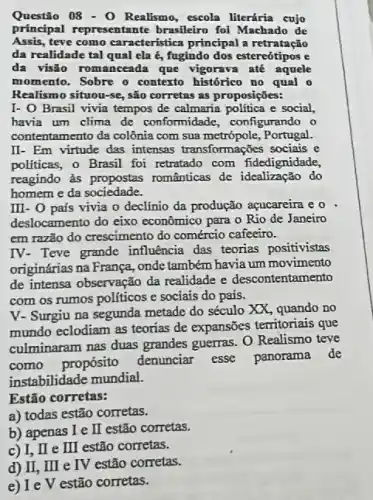 Questão 08- O Realismo escola literária cujo
principal representante brasileiro foi Machado de
Assis,teve como característica principal a retratação
da realidade tal qual ela é, fugindo dos estereótipos e
da visão romanceada que vigorava até aquele
momento. Sobre o contexto histórico no qual o
Realismo situou-se, são corretas as proposições:
I- O Brasil vivia tempos de calmaria politica e social.
havia um clima de conformidade, configurando o
contentamento da colônia com sua metrópole, Portugal.
II- Em virtude das intensas transformações sociais e
politicas, o Brasil foi retratado com fidedignidade,
reagindo às românticas de idealização do
homem e da sociedade.
III- 0 país vivia o declínio da produção acucareira e o
deslocamento do eixo econômico para o Rio de Janeiro
em razão do crescimento do comércio cafeeiro.
IV- Teve grande influência das teorias positivistas
originárias na França, onde também havia um movimento
de intensa observação da realidade e descontentamento
com os rumos politicos e sociais do país.
V- Surgiu na segunda metade do século XX , quando no
mundo eclodiam as teorias de expansões territoriais que
culminaram nas duas grandes guerras. O Realismo teve
como propósito
denunciar esse panorama de
instabilidade mundial.
Estão corretas:
a) todas estão corretas.
b) apenas I e I estão corretas.
c) I, II e II estão corretas.
d) II, III e IV estão corretas.
e) Ie V estão corretas.