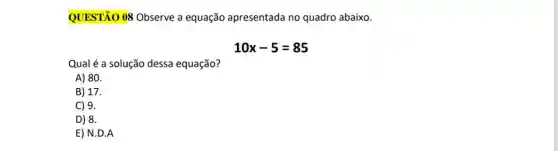 QUESTÃO 08 Observe a equação apresentada no quadro abaixo.
10x-5=85
Qual é a solução dessa equação?
A) 80.
B) 17.
C) 9.
D) 8.
E) N.D.A