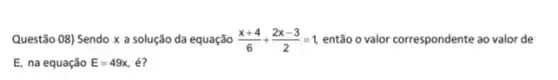 Questão 08) Sendo x a solução da equação (x+4)/(6)+(2x-3)/(2)=1 então o valor correspondente ao valor de
E, na equação E=49x . é?