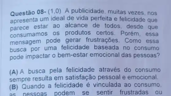 Questão 08-(1,0) A publicidade, muitas vezes, nos
apresenta um ideal de vida perfeita e felicidade que
parece estar ao alcance de todos , desde que
consumamos os produtos certos . Porém, essa
mensagem pode gerar frustrações . Como essa
busca por uma felicidade baseada no consumo
pode impactar o bem -estar emocional das pessoas?
(A) A busca pela felicidade através do consumo
sempre resulta em satisfação pessoal e emocional.
(B) Quando a felicidade é vinculada ao consumo,
as oessoas podem se sentir frustradas ou