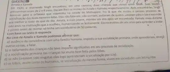 QUESTÃO 08
Amala e Kamala
Em 1920, o reverendo Singh encontrou em uma caverna duas criança's que viviam entré lobos.Suas idades
presumiveis eram de 2 e 8 anos. Deram -Ihes os nomes de Amala e Kamala respectivamente Após encontrá-las , Singh
levou-as para o orfanato que mantinha na cidade de Midnapore. Foi lá que ele iniciou o penoso processo de
socialização das duas meninas -lobo. Elas não falavam, não sorriam, andavam de quatro uivavam pára a lua e sua visão
era melhor à noite do que de dia. Amala, a mais jovem , morreu um ano após ser encontrada . Kamala viveu durante
oito anos na instituição que a acolheu humanizando-se lentamente. Ela necessitou de seis anos para aprender a andar
e pouco antes de morrer só tinha um vocabulário de 50 palavras.
Combase no texto II responda
No caso de Amala e Kamala podemos afirmar que:
a) ausência da convivencia com uma familia humana , impediu a sua socialização primária, onde aprenderiam , dentre
outras coisas, a falar.
b) o isolamento das crianças não teve impacto significativo em seu processo de socialização.
c)a socialização primária das crianças foi muito bem feita pelos lobos.
d) se não tivessem sido resgatas elas logo aprenderiam a socialização por si só.
e) os lobos assim como os humanos, se socialização da mesma forma vivemem sociedades com leis escritas