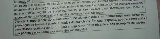 Questão 08
As lesões relacionadas ao exercicio físico podem ocorrer por diversas razoes , incrumao
aquecimento execução exaustiva de movimentos. A prevenção de lesões é essencial
a prática segura de atividades fisicas, e isso envolve uma abordagem que inclui o
aquecimento, 0 alongamento e o condicionamento fisico adequado.
Discuta a importância do aquecimento, do alongamento e do condicionamento físico na
prevenção de lesões durante a prática de exercicios. Em sua resposta , aborde como cada
uma dessas práticas contribui para a segurança do praticante e cite exemplos de lesões
que podem ser evitadas por meio dessas medidas.