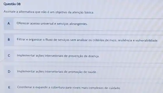 Questǎo 08
Assinale a alternativa que não é um objetivo da atenção básica.
A Oferecer acesso universal e serviços abrangentes.
B Filtrar e organizar o fluxo de serviços sem analisar os critérios de risco, resiliência e vulnerabilidade.
Implementar ações intersetoriais de prevenção de doença.
D Implementar ações intersetoriais de promoção de saúde.
E Coordenar e expandir a cobertura para niveis mais complexos de cuidado.