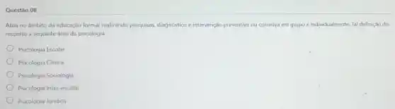 Questão 08
Atua no âmbito da educação formal realizando pesquisas, diagnóstico e intervenção preventiva ou corretiva em grupo e individualmente. Tal definição dis
respeito a seguinte área da psicologia:
Psicologia Escolar
Psicologia Clinica
Psicologia Sociologia
Psicologia Inter-escolar
Psicologia Jurídica