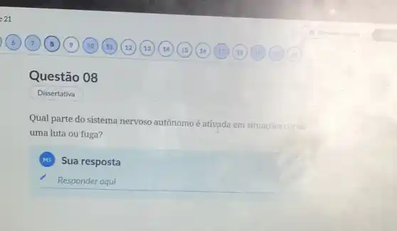 Questão 08
Dissertativa
Qual parte do sistema nervoso autônomo é ativada em situações como
uma luta ou fuga?
MS Sua resposta
__