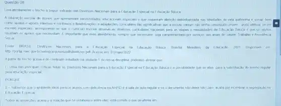 Questão 08
Lea atentemente o frocho a segur, extraidodas Dretives Macionals para a Education Espocial na Educação Basica.
A cducacao escolar de alumos qus apresentam nexessidades educaconars especiais e que requeram atercio individualizada nas atradades da vida autoncrm
como ajutis capoios intensos e continuos e Testikangbes a adaptar,bes curriculares tao significativas que a escola comum nào tenha conseguido prover-pode eletvar se em
escolas especiats, issegurando se que o curriculo escolar observe as direlinges curiculares nacionsis para as etapus e modaridades da Educacao Baska e que os aunos
recebam os apoios que necessitam. Eimportante que essa atandmenlo, sempre que necessario, seja complementado por servicos das arous de Souide Trabalho e Assistencia
Social
Fonte BRASIL Diretices Nacionars para Educargao Especial na Educarian Basica Brasila Mrisleno da Educargo 2001 Disponsel em
http://portal.mec.gov briscosplarquwos/pdfdirethizes pdf Acesso em 0tina 0/2022
Apartr do trecho acima e do conteuto estudado no unidade 1 de nossa discipina, podomos alimat que
1. Una das propars criticas feelas as Diretrices Nacronais para a Educario Especial na Educação Baska e a possbildade quese do nnsina regular
pela educaç3o especial
PORQUE
II-Sebemos que o ambiente ideal para as aluncs com deficiencie ouNVSD ea sala de aula rogular eseoo documento nào desxa isto dato	x nxentivar a segregardong
Educaciao Especial
Sobre as assercbes acima 50 estabnioce ontro olas asta comato o que se atima em