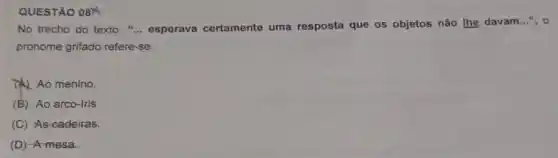 QUESTÃO 08
No trecho do texto . " __ esperava certamente uma resposta que os objetos não lhe davam
__ ", o
pronome grifado refere-se:
A) Ao menino
(B) Ao arco-iris.
(C) As-cadeiras.
(D) -A mesa.