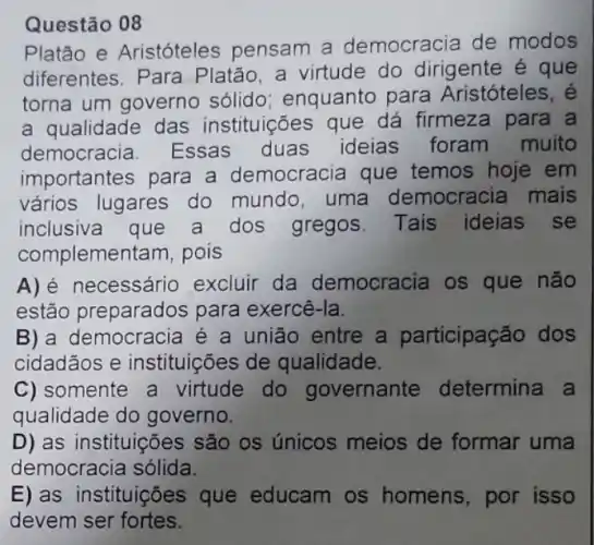 Questão 08
Platão e Aristóteles pensam a democracia de modos
diferentes. Para Platão, a virtude do dirigente e que
torna um governo sólido; enquanto para Aristóteles, é
a qualidade das instituições que dá firmeza para a
democracia . Essas duas ideias foram muito
importantes para a democracia que temos hoje em
vários lugares do mundo, uma democracia mais
inclusiva que a dos gregos Tais ideias se
complemer tam, pois
necessário excluir da democracia os que não
estão preparados para exercê-la.
B) a democracia é a união entre a participação dos
cidadãos e instituições de qualidade.
C) somente a virtude do governante determina a
qualidade do governo.
D) as instituições são os únicos meios de formar uma
democracia sólida.
E) as instituições que educam os homens, por isso
devem ser fortes.