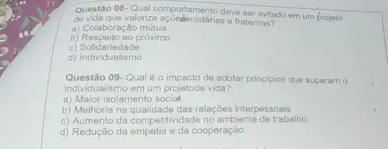 Questão 08-Qual deve ser evitado em um projeto
de vida que valorize açõesolidárias e fraternas?
a) Colaboração mútua
b) Respeito ao próximo
c) Solidariedade
d) Individualismo
Questão 09-Qual é o impacto de adotar principios que superam o
individualismo em um projetode vida?
a) Maior isolamento social
b) Melhoria na qualidade das relações interpessoais.
c) Aumento da competitividade no ambiente de trabalho.
d) Redução da empatia e da cooperação.