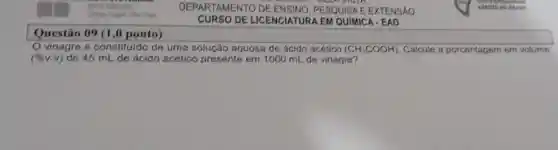 Questão 09 (1 ,0 ponto)
DEPARTAMENTO on PESQUISA E EXTENSÁO
CURSO DE LICENCIATUR A EM QUIMICA - EAD
vinagre é constituido de uma solução aquosa de ácido acético (CH_(3)COOH) Calcule a porcentagem em volume
(% vcdot v) de 45 mL de ácido acético presente em 1000 mL de vinagre?