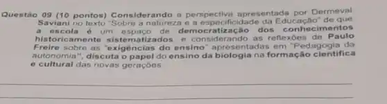 Questão 09 (10 pontos) Considera ndo a perspectiva apresentada por Dermeval
Saviani no texto "Sobre a natureza e a especificidade da de que
a escola é um espaço de tização dos conhecimentos
historicamente tizados; e consider ando as reflexões de Paulo
Freire sobre as "e xigências do ensino " apresentadas em "P edagogia da
autonomia ", discuta o papel do ensino da biologia na formação cientifica
e cultural das novas geraçōes.
__