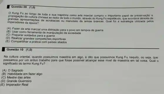 Questão 09 (1,0)
Kung Fu ao longo de toda a sua trajetória como arte marcial cumpriu o de preservação e
propagação da cultura chinesa ao redor de todo o mundo , através do Kung Fu experiente paper contect atraves de
imperadores da época?
apresentações de acrobacias ou manuseio de armas brancas. Qual foi a estratégia utilizada pelos
(A) Fazer da arte marcial uma distração para o povo em tempos de guerra
(B) Usar como ferramenta de manipulação da sociedade
(C) Preparar soldados para a guerra
(D)grandes competições esportivas
(E) Compartilhar a prática com países aliados
Questão 10 (1,0)
Na cultura oriental,quando possuímos maestria em algo , é dito que possuímos Kung Fu naquilo, ou seja, que
passamos por um árduo trabalho para que fosse possivel alcançar esse nivel de maestria em tal coisa. Qual o
significado do termo Kung Fu?
(A) 0 Sagrado
(B) Habilidade em fazer algo
(C) Mestre das artes
(D) Grande Guerreiro
(E) Imperador Real