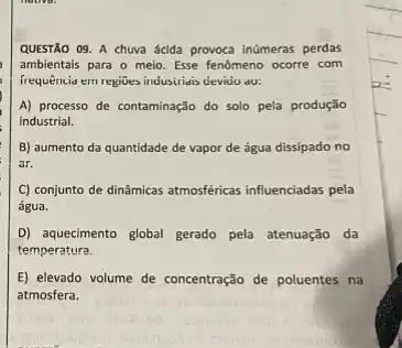 QUESTÃO 09. A chuva acida provoca inúmeras perdas
ambientais para o meio . Esse fenômeno ocorre com
frequência em regiües industrials devidu do:
A) processo de contaminação do solo pela produção
industrial.
B) aumento da quantidade de vapor de água dissipado no
ar.
C) conjunto de dinâmicas atmosféricas influenciadas pela
água.
D) aquecimento global gerado pela atenuação da
temperatura.
E) elevado volume de concentração de poluentes na
atmosfera.