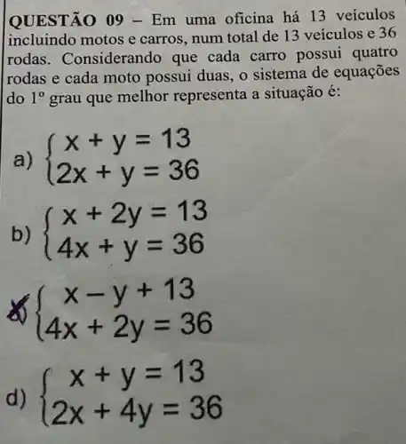 QUESTÃO 09 -Em uma oficina há 13 veículos
incluindo motos e carros, num total de 13 veículos e 36
rodas . Considerando que cada carro possui quatro
rodas e cada moto possui duas, 0 sistema de equações
do 1^0 grau que melhor representa a situação é:
a)  ) x+y=13 2x+y=36 
b)  ) x+2y=13 4x+y=36 
 ) x-y+13 4x+2y=36 
 ) x+y=13 2x+4y=36