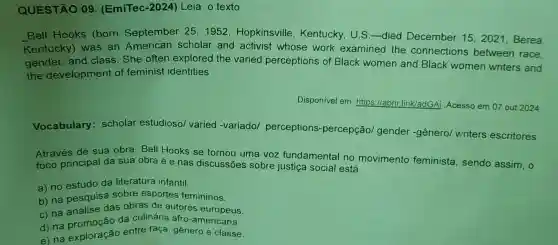 QUESTÃO 09 (EmiTec-2024)Leia o texto
Bell Hooks (born September 25,1952 ,Hopkinsville , Kentucky, U.S -died December 15,2021, Berea,
Kentucky) was an American scholar and activist whose work examined the connections between race.
gender, and class. She often explored the varied perceptions of Black women and Black women writers and
the development of feminist identities
Disponivel em : https://abrir.link/adGAi Acesso em 07 out 2024
Vocabulary:scholar estudiosol varied -variado/perceptions -percepção/gender-gênero/writers escritores
Através de sua obra, Bell Hooks se tornou uma voz fundamental no movimento feminista, sendo assim, 0
foco principal da sua obra é e nas discussões sobre justiça social está
a) no estudo da literatura infantil.
b) na pesquisa sobre esportes femininos.
c) na análise das obras de autores europeus.
c) na promoção da culinária afro -americana.
e) na exploração entre raça, gênero e classe.