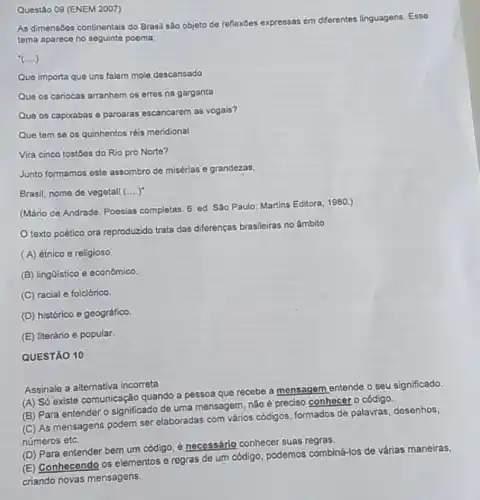 Questáo 09 (ENEM 2007)
As dimensbes continentals do Brasil são objeto de reflexbes expressas em differentes linguagens
tema aparece no seguinte poema:
(ldots )
Que importa que uns falem mole descansado
Que os cariocas arranhem os erres na garganta
Que os capixabas e paroaras escancarem as vogais?
Que tem se os quinhentos réis meridional
Vira cinco tostoes do Rio pro Norte?
Junto formamos este assombro de misérias e grandezas,
Brasil, nome de vegetall (....)
(Mário de Andrade. Poesias completas. 6. ed. São Paulo: Martins Editora, 1980.)
texto poético ora reproduzido trata das diferenças brasileiras no âmbito
(A) étnico e religioso
(B) lingGistico e econômico.
(C) racial e folclórico.
(D) histórico e geográfico.
(E) literário e popular.
QUESTÃO 10
Assinale a alternativa incorreta
(A) Só existe comunicação quando a pessoa que recebe a monsagem entende o seu significado
(B) Para entender 0 significado de uma mensagem não é preciso conhecer o código.
(C) As mensagens podem ser elaboradas com vários códigos, formados de palavras desenhos,
números etc.
(D) Para entender bem um código, é necessário conhecer suas regras.
(E) Conhecendo os elementos e regras de um código, podemos combiná-los de várias maneiras,
criando novas mensagens.