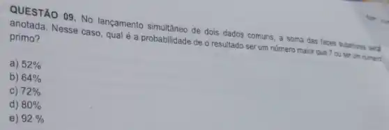 QUESTÃO 09. No langamento simultâneo de dois dados comuns, a soma das faces superiores serd
anotada. Nesse caso, qual é a probabilidade de o resultado ser um número maior que 7 ou ser um numero
primo?
a) 52% 
b) 64% 
C) 72% 
d) 80% 
e) 92%