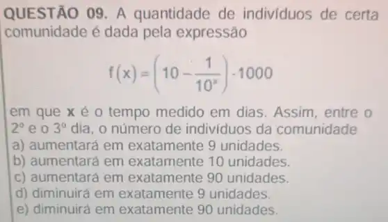 QUESTÃO 09 . A quantidade de individuos de certa
comunidade é dada pela expressão
f(x)=(10-(1)/(10^x))cdot 1000
em que x é o tempo medido em dias. Assim , entre o
2^circ  eo 3^circ  dia, o número de indivíduos da comunidade
a) aumentará em exatamente 9 unidades.
b) aumentará em exatamente 10 unidades.
c) aumentar a em exatamente 90 unidades.
d) diminuir a em exatamente 9 unidades.
e) diminuirá em exatamente 90 unidades.