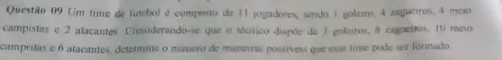 Questão 09 Um time de futebol é composto de 11 jogadores, sendo I goleiro, 4 zagueiros 4 meio
campistas e 2 atacantes Considerando-se que o técnico dispõe de 3 goleiros, 8 zagueiros, 10 meio
campistas e 6 atacantes determine o número de maneiras possiveis que esse time pode ser formado