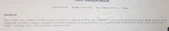 Questão 09
Com a atual crise energética mundial cresceu o interesse na utilização do H2(g)como combustivel devido à grande quantidade de energia liberada por grama na sua
combustão. Contudo.os balanços energético e economico envolvidos na utilização imediata desse combustivel ainda são desfavoráveis. Analise a reação abaixo.2 H2(g)
O2(g) ? 2H2O(g)?H=-478kJ	a alternativa correta.