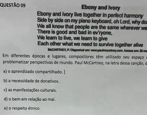 QUESTÃO 09
Ebony and lvory
Ebony and ivory live together in perfect harmony
Side by side on my piano keyboard , oh Lord, why do
We all know that people are the same wherever we
There is good and bad in evryone,
We learn to live , we learn to give
Each other what we need to survive together alive
MeCARTINEY, P. Disponivel em: www.paulmecart rtney.com. Acesso em:30 ms
Em diferentes épocas e lugares , compositores têm utilizado seu espaço
problematizar perspectivas de mundo. Paul McCartney, na letra dessa canção, a
a) o aprendizado compartilhado. ]
b) a necessidade de donativos.
c) as manifestações culturais.
d) o bem em relação ao mal.
e) o respeito étnico.