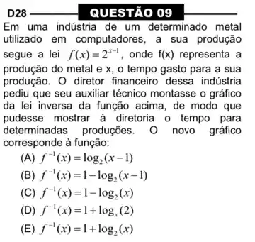 __
QUESTÃO 09
Em uma indústria de um determinado metal
utilizado em computadores, a sua produção
segue a lei f(x)=2^x-1 , onde f(x) representa a
produção do metal e x, o tempo gasto para a sua
produção. 0 diretor financeiro dessa indústria
pediu que seu auxiliar técnico montasse o gráfico
da lei inversa da função acima, de modo que
pudesse mostrar à diretoria o tempo para
determinadas produções novo gráfico
corresponde à função:
) f^-1(x)=log_(2)(x-1)
(B) f^-1(x)=1-log_(2)(x-1)
(C) f^-1(x)=1-log_(2)(x)
(D) f^-1(x)=1+log_(x)(2)
(E) f^-1(x)=1+log_(2)(x)