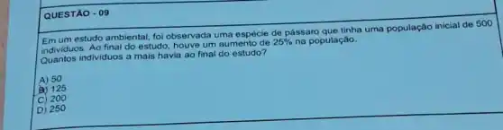 QUESTÃO - 09
Emum estudo ambiental, foi observada uma espécie de pássaro que tinha uma população inicial de 500
individuos. Ao final do estudo, houve um aumento de
25%  na população.
Quantos individuos a mais estudo?
A) 50
(B) 125
C) 200
D) 250